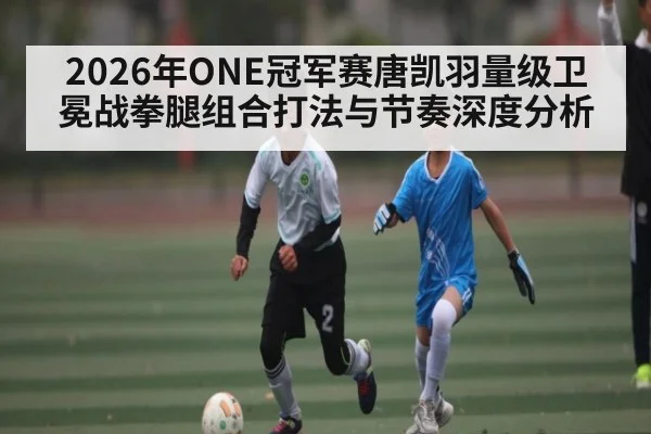 2026年ONE冠军赛唐凯羽量级卫冕战拳腿组合打法与节奏深度分析